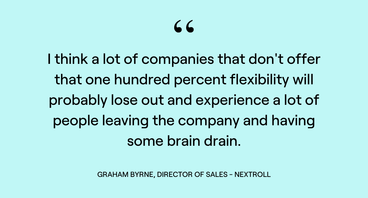 "I think a lot of companies that don't offer that one hundred percent flexibility will probably lose out and experience a lot of people leaving the company and having some brain drain." Graham Byrne, Director of Sales, NextRoll